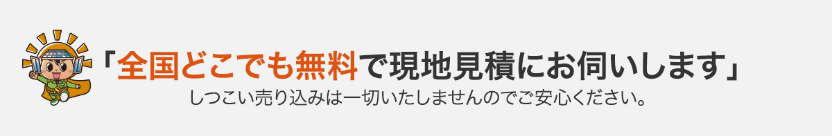 「全国どこでも無料で現地見積にお伺いします」しつこい売り込みは一切いたしませんのでご安心ください。