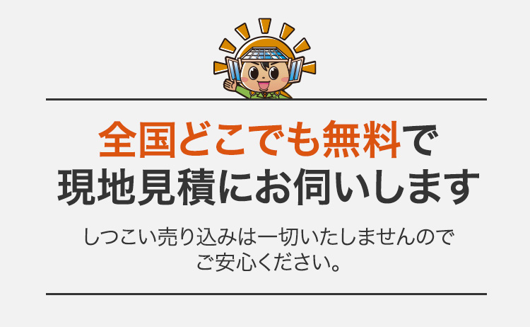 「全国どこでも無料で現地見積にお伺いします」しつこい売り込みは一切いたしませんのでご安心ください。